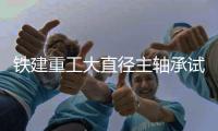 铁建重工大直径主轴承试验检测技术荣获CNAS资质认可