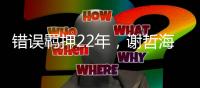 错误羁押22年
，谢哲海申请2067万国家赔偿