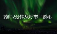 药师2分钟从呼市“瞬移”到包头�？国家医保局：查