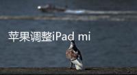 苹果调整iPad mini价格 蜂窝版128GB上调300元