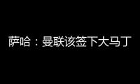 萨哈：曼联该签下大马丁，他是那种能给球队带来自信的球员