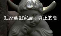 虹家全铝家居：真正的高性价比，真正的量身定制