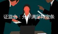 证监会
：允许满足特定条件的涉房地产企业在A股市场融资