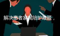解决患者家属陪护难题，珠海启动“无陪护”服务项目