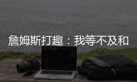 詹姆斯打趣
：我等不及和孙子辈举起写我狂砍101分的那张纸了