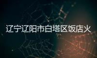 辽宁辽阳市白塔区饭店火灾事故3名伤者无生命危险