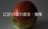 辽足VS富力首发：雅库布首发 杨旭前锋肇俊哲中场