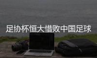 足协杯恒大惜败中国足球赢了 人和给国内球队信心