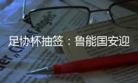 足协杯抽签：鲁能国安迎战中甲队 恒大vs建业