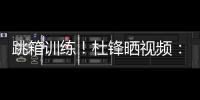 跳箱训练！杜锋晒视频
：全力备战全运中
！小伙子们再接再厉