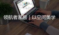 领航者家居｜以空间美学，致敬时代奋斗者