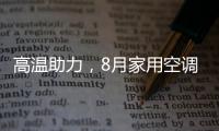 高温助力，8月家用空调排产下滑趋势大幅改观