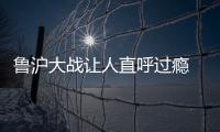鲁沪大战让人直呼过瘾 申花终究未破10年尴尬纪录