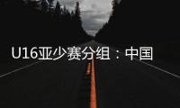 U16亚少赛分组：中国第四档 遇日本沙特印尼