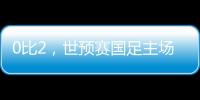 0比2，世预赛国足主场不敌澳大利亚