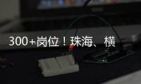 300+岗位！珠海
、横琴国资国企邀你赴琴澳发展