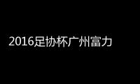 2016足协杯广州富力VS上海上港战报