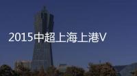 2015中超上海上港VS广州恒大前瞻