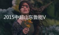 2015中超山东鲁能VS重庆力帆战报