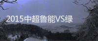 2015中超鲁能VS绿城赛事战报