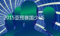 2015亚预赛国少VS澳门战报
