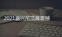2021嘉兴吊顶展震撼来袭，今顶展馆亮点抢先看