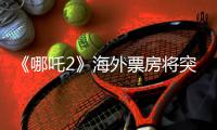 《哪吒2》海外票房将突破1亿美元！