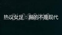 热议女足�：踢的不是现代足球，女足舆论环境好