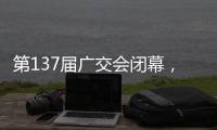 第137届广交会闭幕，多项指标刷新历史纪录