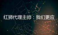 红狮代理主帅�	：我们更应该获胜；打进3球为保级之路注入信心