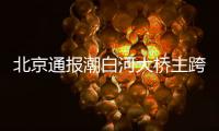 北京通报潮白河大桥主跨垮塌事故直接原因