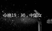今晚19：30
，中国女篮VS澳大利亚女篮，中国队盼复仇避免连败