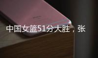 中国女篮51分大胜，张子宇13分7人上双，奇兵4记三分