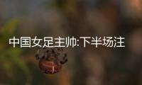 中国女足主帅:下半场注意力太不集中 让我们吃尽苦头