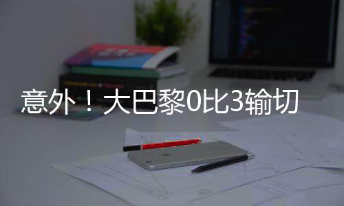大巴黎爆冷无缘世俱杯冠军