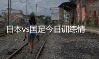 日本vs国足今日训练情况：1人缺席�，森保一喊话球员严格要求自己
