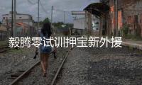 毅腾零试训押宝新外援 古兰·舍科维奇成新四人