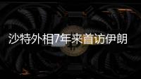 沙特外相7年来首访伊朗，两国进一步和解