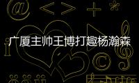 广厦主帅王博打趣杨瀚森：我让他在季后赛得到了充足的锻炼