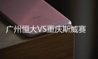 广州恒大VS重庆斯威赛后战报