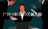 广州：新增10天育儿假，两孩家庭首次买房公积金贷款额可适当提高