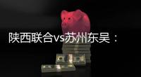 陕西联合vs苏州东吴：双外援PK三外援�	
，谭凯元、高大伦首发