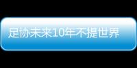 足协未来10年不提世界杯:力争在亚洲取得好成绩