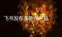 飞书发布多款AI产品，CEO 谢欣	：提供真能用	、真落地的企业AI产品