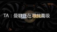 TA：曼联正在寻找高级招聘主管，该职位将负责监督资深球探的工作
