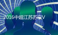2016中超江苏苏宁VS河北华夏战报