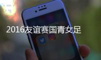 2016友谊赛国青女足VS新西兰战报
