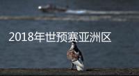 2018年世预赛亚洲区抽签结果